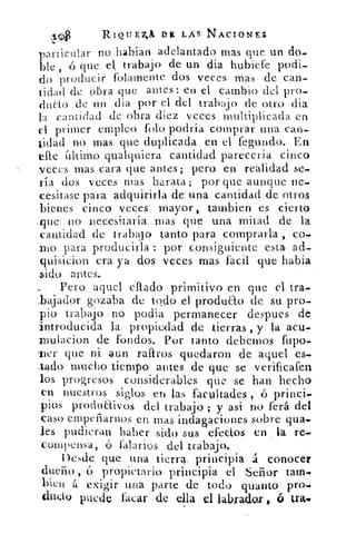 4C41	 RIQU Enjk	 ,LM NACIONES
particular no habían adelantado mas que un do-.
lile , ó que el, trabajo de un dia hubicfe podi-
do producir folamente dos veces mas de can-
tidad de obra que antes : en el cambio del pro-
dna() de un dia por el del trabajo de otro dia
la cantidad de obra diez veces , multiplicada en
el primer empleo foto podría comprar una can-
tidad no mas que duplicada en el fegundo. En
efe último qualquicra cantidad parecería cinco
,veces mas cara que antes; . pero en realidad se-
ria dos veces mas barata; por que aunque ne-
cesitase para adquirirla de una cantidad de otros
bienes cinco veces ,Mayor, tambien es cierto
.que no necesitaría mas .que una mitad de la
cantidad de trabajo tanto para comprarla , co-
rno para producirla : por consiguiente esta- ad-
quisicion era ya dos veces mas fácil que habia
.sido antes.
Pero aquel eilado primitivo en que el tra..
:bajador gozaba de bido el produao de sti.pro-
pio trabajo no . podia permanecer despues de
introducida la propiedad de tierras ,	 la acuT
.Inulacion de fondos. Por tanto debemos fupo-
'Per que ni aun raltros quedaron de aquel es-
lado mucho tjempo antes - .de que se verificafen
los progresos. considerables que se han hecho
en nuestros siglos en las facultades ,	 princiT
píos produaivos del trabajo ; y asi no ferá del
caso empeñarnos en mas indagaciones sobre qua,
les , pudieran haber sido sus efectos en la re-
compensa,, ó 'salarios del trabajo.
. Desde que una tierra;:_ .principia á conocer
dueño , ú propietario principia el Señor tam•
bien It exigir una parte de todo quanto pro-
dudo puedo facas de ella el labrador , é trago
 
