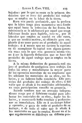 Lit3Ro 1. CAP. VIII.	 109
bajador 3 . por lo que 'su renta es la primera del.
duccion que se hace del produao del trabajo
que se emplea en la labor de la tierra.
Rara vez puede prefumirfe , que la perfora
que la labra tenga para mantenerse otro fondo.
que aquel basta la coleccion' de los frutos. Su
subsistencia se le adelantará por aquel que tenga
fuficiente fondo para fuplirla, esto es , por el
labrador que emplea su caudal en elle ramo,
y que no tendría motivo , ni ellimulo para em-
plearlo á no tener parte en el produao de aquel
trabajo ó	 menos que no tuviera la esperan]
va de reemplazar fu capital con alguna ganan=:.
cia mas: con lo que esta ganancia misma vie-
De á ser . la fegunda deduccion que se hace del.
produao de aquel trabajo que se emplea en la
tierra.
A la misma deduccion de ganancia está su..
jeto el produao de qualquiera otro trabajo. En
to4s . las artes y manufaa.uras la mayor parte
de' los operarios necesitan de un empleante que
les adelante los'materiales de su obra , sus fa-
larios, y su fuftento halla concluirla Elle par-
ticipa del produao del trabajo de ellos; ó del
valor que se añade á los materiales adelantados,
en cuya .participacion consifte su, ganancia.
Sucede tambien que un artesano indepen-
diente tenga por sí fuficiente caudal para ade-
lantar los materiales de su obra fuplir los fa-
larios , y mantenerfe halla concluir y perfeccio-
nar su manufaaura. E.fte es á un tiempo feñor
y operario., y goza de todo el produLto de su
trabajo , ó de todo el valor que fe añade á
los materiales en que lo emplea. Reune en sí lo
que regularmente se dittribuye en diftintas per.
 