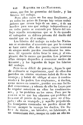 110	 RIQILÉZA DI'LAS. NACIONES.
,lonas, que fon las ganancias. del fondo , y los
falarios del trabajo.
Pero ellos casos no fon muy freqüentes, y
en todos los países de Europa hay veinte traba-
jadores que . sirven bajo.de un amo , ó de iun
maeftro para uno que trabaje independiente:.y
en todas partes se entiende por falario del tra-
bajo aquella recompensa que se le da guando
el trabajador es difunta persona del dueño del
caudal que en él se emplea.
Los {salarios del trabajo en todas las Nada-
nes se acomodan al 'convenio que por lo cc.mun
se hace entre citas dos partes; cuyos intereses
de ningun modo pueden considerarse los mis-
mos. El operario defea facar lo mas, y el em-
picante dar lo menos que pueden. Los primeros
eflán siempre dispueflos á concertar medios de
levantar , 'y los fegundos. de.. bajar . los falarios
del trabajo.
Pero no es dificil de preveer fegun lo que
de ordinario se experimenta , qual de ellos dos
parti dos en ciertas ocasiones habrá dellevar la
ventaja ; y habrá de obligar al otro á condes-
cender á fus pacos. Los empleantes , 6 dueños,
como menos en numero , pueden con mas facili-
dad concertarse ; y ademas de ello las Leyes por
lo regular autorizan en ellos las combinacio-
nes , y las - prohiben en los otros. Pues por lo
cgm un se ve que hay eflatutos que prohiben el
levantar el precio de las cosas , pero no .el ba-
ello es ventalofo-,'y aquello perjudicial.-
Er femejantes contiendas no pueden dexar de
lle var siempre la ventaja los. dueños. Un. fe-1
r de tierras , un labrador, un fabricante, 6
un comerciante rico aunque ea todo .un año ng,
 