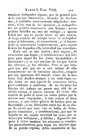LLTIRO	 CAP. viri.	 11.
empleen trabajador alguno , por lo general ten-
drán con que mantenerse facando de los fon-
dos , ó caudales anteriormente adquiridos : mu-
chos , ó los mas de los operarios , ó trabajado-
res no podrán mantenerse una femana : pocos
podrán fubsiltir un mes sin trabajar ; y apenas
habrá uno que lo pueda hacer un año entero.
A largo espacio de tiempo tanto el trabajador
como el fabricante, el corlierciante , y el hacen-
dado se necesitarán recíprocamente, pero nunca
ferá en los fegundos ella necesidad tan inmediata.
Rara vez se oye hablar , dirá alguno , de
conciertos que hagan , ó combinaciones que for-
men para aquel fin los. Amos hacendados , ó
fabricantes ; y se oye muchas de los que hacen
los obreros , y los oficiales. Pero el que ima-
gine que por que no se . oye hablar de ello
cornunmente no lo executan aquellos,, tengase
por tan ignorante del mundo como de la ma-
teria. Los dueños siempre y en todo lugar es-
tán como en una especie de concierto tacito,
pero conflante y uniforme de no levantar los
falarios del trabajo una punto mas allá de su
eflado comun , ó precio natural. El. violar ella
especie de pa&o se tiene en todas partes por la
accion mas impopular , ó mas contra el bien
comun , y por cierto género de baldon para un
hacendado , ó un fabricante entre los de su cla-,
se. Es cierto que rara vez se habla de l'eme._
jantes conciertos , y combinaciones , por que lo
regular es no causar novedad las cosas que se
tienen por ordinarias , y fabidas , digamoslo asi:
pero á veces tambien los artesanos se concier.»
tan particularmente para bajar los falarios algo
de 5U precio regular. £ftos conciertos se ha-
 