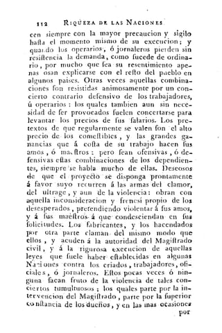 112	 nIQÜEZA Dr, LAS NACIONES,
cen siempre con la mayor precaucion y sigilo
halla el momento mismo de su execucion; y
guardo los operarios-, ó jornaleros pierden sin
resillencia la demanda„ como fucede de ordina-
rio , por mucho que fea su resentimiento ape-
nas osan explicarse con el rello del pueblo en
algunos paises. Otras veces aquellas combina-
ciones fon re:,intidLas animosamente por un con-
cierto contrario defensivo de los trabajadores,
ú operarios : los quales tambien aun sin nece-
sidad de fer provocados fuelen concertarse para
levantar los precios de fus falarios. Los pre-
textos de que regularmente se 'valen fon 'el alto
precio de los comeftibles , y las grandes ga-
nancias que á cofia de su trabajo hacen fus
	
amos ,	 ma1/4.flros	 pero fean ofensivas , ó de-
fensivas ellas combinaciones de los dependien-
tes, siempre 'se habla mucho de ellas.. Deseosos
de que el proyeao ,se disponga 'prontamente
á favor suyo recurren á las armas del clamor,
del Liltrage , y aun de la violencia: obran con
aquella inconsideracion y frenesí propio de los
desesperados., pretendiendo violentar á fus amos,
y a fas• matflros, á que condesciendan en fus
folicitudes. Los fabricantes, y los hacendados
por otra parte claman, del mismo modo que
ellos. , y acuden á la autoridad del MagifIrada
civil , y á la rigurosa execuci.on de aquellas
leyes que fuele' haber ellablecidas en algunas
Na-i Diles contra los. criados , trabajadores, ofi-
ciale s , ó jornaleros.. Ellos pocas veces ó nin-
guna 'facan fruto de la violencia de tales con-
ciertos tumultuosos ; los quales parte por la in-
ter vencion del Magiltrado, parte por la fuperior
‘.t.), nllancia de los dueños-, y en las Inas ocasiones
por
 