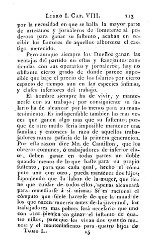 LIBRO 1..CAP. VIII.	 113
por la necesidad en que se halla la mayor parte
de artesanos y jornaleros de ,fometerse al po.
cleros() para ganar su fuflento , acaban' en re.
cibir los fautores de aquellos alborotos el cas.
tigo merecido.,
Pero aunque siempre los Dueños ganan las
ventajas del partido en. ellas y femejantes con.
tiendas con sus operarios y jornaleros ; hay no
obliante cierto grado de donde parece impo.
sible que baje el precio de los !salarios por cierto
espacio de tiempo aun en la< especies ínfimas,
y ciares inferiores del trabajo.
El hombre siempre ha de vivir, y mante.
rierfe con 'su trábajo,-.. por consiguiente su fa.
lario ha de alcanzar por- lo -menos pala su man.
tenimiento. Es indispenfable tambien las mas ve.
ces que ganen algo mas que su fuftento; por.
que de otro modo feria imposible mantener una
familia; y entonces la _raza. de aquellos traba.
¡adores nunca pararía de la primera enerácion.
Por efla razon dice Mr. de Cantillon , que los
obreros comunes, (5- trabajadores de inferior cla.
se , deben ganar en todas partes un doble
guando 'menos de lo que -bafte para: su propio
fuftento, para. :que cada qual. ., hecho ''el cóm-i
puto uno con otro pueda mantener, dos hijos;
fuponiendo que -la -labor de lwrnuget, que tic.
ne que cuidar de 'todos ellos r'aperias alcanzará
para, remediare á sí , misma Si—,es racional el
cómputo ¿ que .'fliete' hacerfe de' -que la mitad de
los que nacen,' mueren- atices=-de la juventud ,
trabajadores mas pobres. ferá necefario que uno
con .)tro: -, i)ienfer1,-'en gáitrát . 'el lUttento de qua
tro	 patt&qiae les vivan, dos guando me-
nos: y el mantenimlento. para cluatr9 hijos, de'
Tomo I._.	 3.5
 