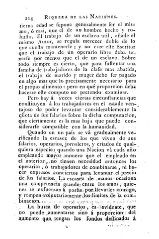 114	 RIQUEZA DE LAS NACI6NES.
tierna edad se fupone generalmente fer el mis-
nao, ó casi, que el de un hombre hecho y ro-
_bullo. El trabajo de un esclavo util , añade el
mismo Autor, se regula merecer doble de lo
que cuesta mantenerle ; y no cree efle Escritar
que el trabajo de ún operario libre deba te-
nerte por menos que el de un esclavo. Sobre
todo siempre es cierto, que para fullentar una
familia de. trabajadores de la clafe mas abatida,
el trabajo de marido y muger debe fer pagado
en algo mas que lo precisamente necesario para
el propio alimento : pero en ,qué proporcion deba
.hacerse elle computo no pretendo examinar.
Pero hay á veces ciertas circunftancias que
tonftituyen á los trabajadores en el estado ven-,
tajoso de poder levantar considerablemente la
qüota de fus falarios fobre la dicha computacion,
que ciertamente es la mas baja que puede con-
siderarle compatible con la humanidad.
Quando en un país se vá gradualmente ve-
rificando la escasez de los que viven de sus
falarios, operarios, jornaleros, y criados de qual-
quiera especie: guando una. Nacion vá cada año
empleando mayor, numero que el empleado en
el anterior,, .no tienen necesidad entonces los
operarios , ó trabajadores de combinarse , ni ha-
cer expresos ,conciertos para_ levantar el precio
de fus falarios. La escase-:z de ..manos,-ocasiona
pna competenCia grandei entre los amos , quie.
DeS se .extuerzan á. porfia,,por4levarles consigo,
y rompewzolliutariamentell9sImites,de la, coal-.
binacipn•	 „
La . busca 'de operarias -, es -:lesticlente ,- que
i)o puede ,.aumentarse sino á proporcion. del
11,1mPrito, pot tengan, los fondos deainad.os á
o
 