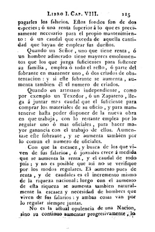 LIBRO 1. CAP. VIII.	 115
pagarles los falarlos. Elfos fondos fon- de dos
especies ; ó una renta fuperior á lo que es predü
samente necesario para el propio mantenimien-
to	 un caudal que exceda de aquella canti-
dad que hayan de emplear fus dueños.
Quando un Señor , uno que tiene renta ,
un hombre adinerado tiene mayores emolumen-
tos que los que juzga fuficientes para foftener
su familia , emplea ó todo el refto, ó parte del
fobrante en mantener uno , ó dos criados de obs-
tentacion : y si elle fobrante se aumenta , au-
menta tambien él el numero de criados.
Quando un artesano independiente , como
por exernp-lo un Texedor ó un Zapatero ,
ga á juntar mas caudal que el fuficiente para
comprar }os materiales de su oficio , y para mano.
tenerse halla poder disponer de la nueva obra
en que trabaja , con lo restante emplea por lo
regular uno ó mas oficiales , para hacer ma-
yor ganancia con el trabajo -de ellos. Aumen-
tase elle fobrante y se aumenta tambien pcx
lo comun el numero de oficiales.
Con que la escasez , y busca de- les que vi-
ven de fus falarios, ó jornales- crece á medida
que se aumenta la renta , y el caudal de todo
país ; y no es posible que asi no se verifique
por los modos regulares. El aumento pues de
renta , y de caudales es el incremento mismo
de la riqueza nacional luego con el aumento
de ella riqueza se aumenta tambien natural-
mente la escasez y necesidad de hombres que
viven de tus talarlos : y ambas cosas van por
lo regular siempre juntas.
No es la anual opulencia de una Nácion,
bino su continuo aumentar progresivamente
 