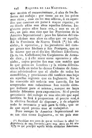 116	 RIQUEZA DE LAS NACIONES.
que motiva el encarecimiento ó alza de los.fa-
Jarios del trabajo : por tanto ;no en los países
.mas ricos , sino en los mas aaivos, 6, en aque-
llos que, caminan sin parar á mayor riqueza , es
en donde eftán mas altos aquellos falarios. In-
glaterra pocos arios hace era, y aun es en el
dia , un país. mas rico que las Provincias de la
America Septentrional : pero los falarios del tra
bajo citaban mas altos en ellas que en aquella.
,En la Provincia de Nueva Yorck (*) los ofi.
,dales , ú operarios , y los jornaleros del cam-
po ganan tres Shelines y feis Peniques que es
lo mismo que en el dia dos Shelines E{terlinos;
(9. rs.• vn. Caffellanos) los Carpinteros de Arma-
da diez , y á efte tenor otros operarios y ofi-
ciales , cuyos precios fon mas con macho que
lo que ganan en Londres : y la misma diferen-
cia se halla en todas las denlas Colonias de Ame-
rica : advirtiendose que el abafto de todos los
comellibles, y provisiones eft.á. tarnbien mas bajo
en aquellas regiones que e.n. Inglaterra. No se
ha conocido alai todavia una carestía. En las
temporadas mas, calamitosas han tenido siem-
pre 1;aftante para sí mismas . ,aurique no haya
habido fobrantes paraexportacion: Si. el precio
pecuniario del trabajo es Mas alto allí que aquí
tambien lo ferá á proporcion el precio
la efeaiva facultad de disponer , y de adquirir
•todo lo necesario y'utilz.para la vida.. que .es
-lo que aquel precio -trae al. trabajador.
Pero aunque la- Ame•ica-, Septentrional no
es_ tan rica como Inglaterra , es 'un pais mas
(*) Escribiase ,esto antes de que se verificase, la aN ai n-
4 Pendencia, de es 4, ,Provincia ;. ;Pero mur_ p.orca y.a ,c1q1 aiio
J7,5 ' én. pie	 sabida revolúCiori Aleric-aña.
 