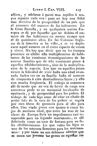 LIBRO I. CAP. VIII.
aaivo.:, y adelanta á pasos:mas rapidos á ma-
yor riqueza cada vez : pues no hay una feral
mas decisiva de la prosperidad de un pais que
el aumento del numero de fus habitantes; En
la Gran .Bretaña , y en qualquiera nacion Eu-
ropea se dá por :fupuefto que no doblan el nu-
mero de fus 'habitantes en menos tiempo qué
el de quinientos años. En las Colonias Ingle-
sas de la America se ha vilo , y se ve dupli-
carse aquel numero en el corto espacio de veinte
y cinco. No hay que •decir que en los tiempos
presentes es tefeao	 multiplicacion de: habi-
tantes de las continuas transmigraciones de las
nuevas familias que de ele continente pasan' á
aquellos efta'biecimientos 9 sino de la multiplica-
don de la especie. Los qtie en aquellos paises
tienen la felicidad de vivir hala una edad avaw-
zada fuelen ver en su familia' halla el' numeró
de cinquenta á cien descendientes fuyos ;"y eftb
con mucha freqüencia. El trabajo se remunera
alli de modo que en vez de fervir de carga una
numerosa prole es un manantial inexhaulto de
opulencia , y de prosperidad para los padres. El
trabajo de cada hijo antes de teflar en eftado de
poder falir de la casa de fus padres se regula
por cien libras de ganancia pura al año para
ellos. Una viuda joven con quatro ó cinco hi-
jos de mediana edad, que entre las mas de las
Liases de Europa feria un impedimento casi in-
.superable para un fegundo matrimonio , es allí
felicitada cómo un caso de' fortuna para un fe-
liz ellablecimiento. Lo que valen los hijos es
uno de los mávores 1'omentos para los matrimou
'¡nos": y por tamo' no nos' debemos admirat qu"e
ose casen tan-jüvei,tes-	 gedtes	 aquelilas:ret.
 