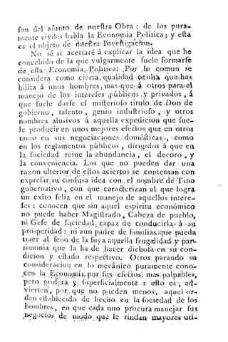 fon del arkinto de nueftra Obra : de los pura.
fuente civiles habla la Eco.n2mía Política; y ella,
es el objeto de iitleara 'Inveftigácfon.
No s(-: si acertaré á explicar la idea que he
concebido de la que vulgarmente fuele formarfe
de efta Economía,,Volítica;	 .19 .C;Ornun,
considera como cer,ta, gyabdI4, ,Q110) quela.+
biilta a unos nombres tpas-qve	 :_011.03 parwel
manejO de lbs interefes-TAIli:cps y, priado.s
que -fuele darfe el mifteriofo títulode Don- de
gobierno, talento ,. genio indullriofo ,.-ty otros
nombres aluivos á, aquella expclicion que fue.
le producir en unos mejores e'--feC-bosl iquz.en-- Otros
tamo en sus negociaclones:,doinégieas; .„ como
en los reglamentos páblicos , dirigidos á. que et1
h fociedad reine la abundancia,, el decoro y
la conveniencia. Los que <no pueden .dar : una
razon ulterior, de Otos, aciertos se ,c9ntentan-coty
, xprefar, su:. con Fa idea. con el 	 ddTino
,gubernativo „;. :con que. cara Eterizan al que
un exito feliz en el manejo de aquellos intere.
íes conocen que sin aquel espíritu económico
no puede haber Magiltrado,. Cabeza de pueblo,
ni Gefe. de .fu,cieda.d.. ; capaz de, condiákcirla,
prosperidad ni aun padre de fatnilias;íqtie pueda
:traer al;I:eno de h .ftiyaaqUella frugdiclact y 'S'art.
Sin-lon ja que la, ha de :hacer ,dic:1-aofeni 7su « con:_
dicion, y dial; respeaivo.- Otros, parando su
consideracion en lo .mecánico, puramente cono'.
EtQs:
,.1)e.r(4	 io1ra y,: fuperficialmenté 7,...ello'-es'=í ad.
'vierten„, pnr,.,qu 5 no,, p,q,edert
den ettablecIdo de- hecho, •en 'la fociedad de los
hombres , en que cacha uno procuramanejar fus
nbc, g'909s <4e In940- que, le rindan: may.ores
 
