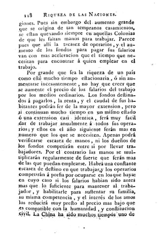 1 t8	 RIQUEZA DE LAS NACIONES.
giones. Pues sin embargo del. aumento grande
guc se origina de tan tempranos casamientos,
se eflan quexando siempre en aquellas Colonias
de que les faltan manos para trabajar. Parece
pues que allí la escasez de operarios , y, el au-
1/lento de los fondos para pagar fus falarios
van con mas aceleracion que el tiempo que ne-
cesitan para encontrar á quien emplear en el
trabajo.
Por grande que fea la riqueza de un país
corno eflé mucho tiempo eflacionaria , ó sin aft.
montarse incesantemente , no hay que creer que
se aumente el precio de los falarios del trabajo
por los medios ordinarios. Los fondos
dos á pagarlos , la renta_, y el caudal de fus
,bitantes podrán fer de la mayor extension , pero
continuan mucho tiempo en un, mifino eflado
ó una extension casi identica,, ferá muy facil
:dar de trabajar anualmente á todos fus opera..
rios ; y eftos en el año siguiente ferán mas ea
numero que los que se necesiten. Apenas podrá
verificarse escasez de manos , ni los dueños de
los fondos competirán entre si por llevar tra-
bajadores. Por el contrario las manos se mul-
tiplicarán regularmente de fuerte que ferán mas
de las que puedan emplearse. Habrá una confiante
escasez de deflino en que trabajar,y los operarios
competirán á porfia por ocuparse en lasque haya:
en cuyo caso si los falarios habitan sido antes
mas que lo fuficiente para mantener al traba,.
fiador , y habilitarle para suftentar su familia,
su misma competencia , y el interés de los amos
los reducirá muy prefto al precio mas bajo que
,es compatible son 14 humanidad 2, y conftituciog
L4 China 4a nido muchu§, ViemP¿0 'uno 4
 