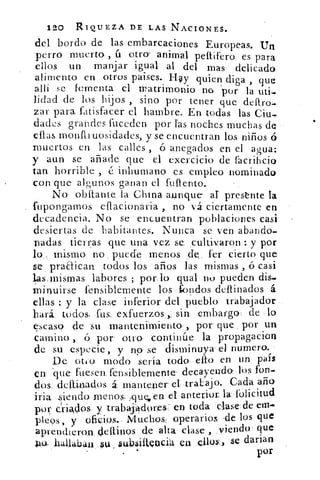 120 RIQUEZA DE LAS NACIONES.
del bordo de las embarcaciones Europeas. Un
perro muerto , ú otro- animal peftifero es para
ellos un manjar igual al del mas delicado
alimento en otros paises- Hay quien diga , que
allí se fomenta el 'p atrimonio no por la uti.
lidad de los hijos , sino por tener que deftro,
zar para fatisfacer el hambre. En todas las Ciu,
dades grandes fuccden por fas noches muchas de
ellas monfli uosidadcs, y se encuentran los niños 6
muertos en las calles , ó anegados en el agua:
y aun se añade que el exercicio de facrihcio
tan horrible , é inhumano es empleo nominado
con que algunos ganan el ft-diento.
No obstante la China aunque	 prestnte la
fupongamos eflacionaria ,. no vá ciertamente en
decadencia. No se encuentran poblaciones casi
desiertas de habitantes. Nunca se ven abando-
nadas tierras que una vez se _cultivaron : y por
lo mismo no puede menos de, fer cierto que
se praaican todos los años las mismas , ó casi
las, mismas labores ; por lo qual no pueden dis_
minuirse fensiblemente los k)ndos de finados á
ellas : y la clase inferior del pueblo trabajador
hará, todos• fus, exfuerzos, sin, embargo. de lo
escaso de su mantenimiento , por que por un
camino., ó por' otro continúe la propagacion
de su especie, y no se disminuya el numero..
De oigo modo sería todo' elfo en un país
en 'que fuesen, fensiblemente. decayendo, los fon-
dos, ddlinados á., mantener el traLajo. Cada año
iría siendo menos; que, erg el anterior la folicitud
por criados y trabajadores' en toda clase de eras
picos, y oficios. Mu,chos, operarios de los que
aprendieron dellinos de alta clase , ,viendo que
10, hallaban su §ubsiltociá en ellos. ,	 darian
por
 