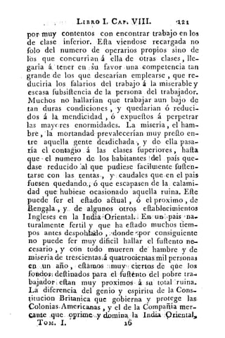 LIBRO I CAP1 VIII.	 1,21
por muy contentos con encontrar trabajo en los.
de clase inferior. Ella viendose recargada no
folo del numero de operarios propios sino de
lbs que concurrían; á ella de otras clases , lle-
garia á: tener en su, favor una competencia tan
grande de los que desearían emplearse , que re-
cluciria los falarios del trabajo á la miserable y
escasa fubsiftencia de la persona del trabajador.
Muchos no hallarían que trabajar aun bajo de
tan duras condiciones , y quedarian ó reduci-
dos á la. mendicidad , ó expuellos á perpetrar
las maycres enormidades. La miseria , el ham-
bre , 'la mortandad- prevalecerían muy prefto en-
tre aquella gente desdichada y de. ella pasa-
tía el contagio á las clases fuperiores , harta
que el numero de los habitantes del país que-
dase reducido 'al que pudiese facilmente fuften-
tarse con las rentas., y caudales que,en el pais
fuesen quedanda, ó que escapasen de la calami-
dad que hubiese ocasionado aquella ruina. Elle
puede fer el eflado anual ó el: proximo , de
aengla., y. de algunos otros eltablecimientos
Ingleses en la India'Griental.,,	 un,:pais.-nai:
turalmente fertil y que ha eftado muchos tiem-
pos antes despohiaklo , /donde-por consiguiente'
no puede fer muy dificil hallar el fuflento
cesario , y crin todo mueren de hambre y de
miseria de trescientasiá quatrocientas mil personas
ea .un amo , citarnos -;muy‘: ciertas de qüe los
foltd9s1dellinados para el fullénto del pobre tra4
bajador, eftan muy proximos á su total 'ruina.
La diferencia del genio y espiritu de la Cons-
titucion Britanica que gobierna y protege las,
Colonias,Americanas , y el de la CompaRía mer.
Cante ,que .9prirne,:y domina • la India 9riental,,,
Tom. I.
 