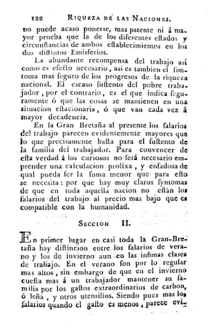 /22	 RIQUEZA DE LAS 'NACIONES.
no puede acaso ponerse, mas patente ni á ma.
yor prueba que la de los diferentes effados y
circunffaricias de ambos e flablecimientes en los
-dos diltintos Ernisferios.
La abundante recompensa del trabajo así
corno es efeao necesario , asi es Cambien el fim.
torna mas feguro de los progresos de la riqueza
nacional. El escaso fuftento del pobre traba.
fiador , por el contrario, es el que indica fegu.
ramente ó que las cosas se mantienen en una
situacion effacionaria , ó que van cada vez á
mayor decadencia.
En la Gran Bretaña al presente los talarlos
{lel trabajo parecen evidentemente mayores que
ío que precisamente !palta para el fuftento de
la familia del trabajador. Para convencer de
efta verdad á los curiosos no ferá necesario em.
prender una calculacion- prolixa , y ehfadosa de
qual pueda fer la fuma menor que' para efto
se necesita : por que hay muy claros fyntomas
de que en toda aquella nacion no eftán los
falarios- del .trabajo -al precio mas bajo que ea
compatible con la humanidad.
,SECCION	 II.
En primer lugar en casi toda la Gran.Bre.:
tafia hay diftincion entre los falarios de vera-
no y los de invierno aun ,en las infirnas clase»
de trabajo. En el verano fon por lo regular
mas altos , sin embargo de que en el invierno
cuela mas á un trabajador mantener su fa..
milia por los gallos extraordinarios de carbon,
ó leña , y otros utensilios. Siendo pues mas los
falarios guando el gallo e$ meno5 parece evit
 