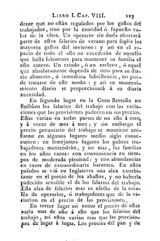 LIBRO I. CAP. Vill.	 123
dente que no ellán regulados' por los gallos del
trabajador, sino por la cantidad ó fupuello va-
lor de la obra. Un operario sin duda ahorrará
parte de ellos falarios de verano para fuplir los
mayores gallos del invierno : y asi en el es-
pacio de todo el año no excederán de aquello
que baila folamente para mantener su familia el
año entero. Un criado , ó un esclavo , ó aquel
que absolutamente dependa de otro para su dia-
rio alimento , ó inmediata fubsillencia , no pue-
de tratarse de elle modo : y asi su rnanteni.
miento diario se proporcionará á su diaria
necesidad.
En fegundo lugar en la Gran Bretaña no
flualan los falarios del trabajo con las varia-.
ciones que las provisiones padecen en sus precios.
Ellas varían en todas partes de un año á otro,
y á veces de mes á mes ; y sin embargo el
precio pecuniario del trabajo se mantiene uni-
forme en algunos lugares medio siglo conse-
cutivo : en femejantes lugares, los pobres tra-
bajadores mantendrán, y no mas , fus familias
en los años caros: con conveniencia en tiem-
pos de moderada plenitud: y con abundancias
en casos de extraordinaria baratura. En años
pafados se vió en Inglaterra una alza exorbi-
tante en el precio de los, abalIos, y no haberla
padecido sensible el de los falarios del trabajo.
Ella alza de falarios mas es ,efeao de la esca-
Téz de operarios,, Ú trabajadores que de la va-
riacion en el precio de las '.provisiones.„
En tercer lugar asi corno el precio de ellas
varía mas de año á. año que los falarios del
trabajo asi ellos varían mas que las provisio.
de lugar á lugar. Los precios del pan, deaes	 y	 .
 