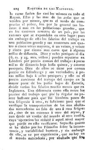 11-94	 RIOUEZA DE LAS NACIONES.
la carne fuelen fer casi los mismos en todo el
Reyno. Ellas y las mas de las ,cofas que se
venden por menor, que es el -modo de com-
prarlas el pobre, fon por lo general tan ba-
ratas ó mas en las poblaciones grandes , que
en los cantones remotos de un país , por las
razones que se expondrán en otro lugar: pues
sin embargo de ello los falarios del e trabajo en
una poblacion grande y sus contornos son qua-
tro ó cinco veces mayores, ó un veinte, y veinte
y cinco por ciento mas caros que á algunas
millas de 'ditlancia. Diez y ocho peniques al dia
(6. rs. y 2 5. mrs. vellon ) pueden reputarse en
Lóndres por precio comun del trabajo :á pocas
rniEas de distancia baja hada quince, y catorce
peniques. Diez de ellos se tiene por comun
precio en Edimbarg,--) y sus vecindades; á pa.;
cas millas baja á o¿sho peniques ; y elle es el
precio corriente del trabajo del campo en 'la
Mayor parte de los paifes bajos de Escocia,
donde varían los falarios mucho menos que en
Inglaterra. Una diferencia como ella 'entre, los
precios del trabajó que . - p'or• lo regular no . pa-
rece ballante para que los hombres pasen cíe
tina feligresia - á otra', es fuficiente para que sé
verifique 'la transporta cion de las mas abata.
das tnercadeiías no foto de una á otra feligre.,
sia , sino 'de un extremo á- otro dél reyno, y
aun desde	 confin' del .ipundo, al .otro confin;
euya . }Operacion .las- reduce á: aquel, ¡mei mayor
que puede en ello verificarse.' VSup-uelto quanto
se ha 'dicho por los Filosaos fobre	 incons.
tancia, y variabilidad -humana , y sin embargo
de ella, se ve por experiencia , que no hay en
mundo mercadería por abúltada .que 1'14
 
