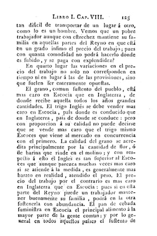 LIBRO I. CAP. VIII.	 125
tan dificil de transportar de un lugar á otro,
como lo es un hombre. Vemos que un pobre
trabajador aunque .con eftrechez mantiene su fa-
milia en aquellas partes del Reyno en que ellá
n un grado infimo el precio del trabajo; pues
con quanta comodidad no podrá hacerlo donde
es •Tubido , y se paga con explendidez?
En quarto lugar las variaciones en el pre-
Ció del trabajo no solo no correfponden en
tiempo ni en . lugar'á las de las provisiones, sino
'que firelen Ter enteramente opueftas.
El grano , comun fuflento del pueblo , chi
mas caro en Escocia qué en Inglaterra , de
donde recibe aquella todos los años grandes
cantidades. El trigo Inglés se debe vender mas
caro en Escocia , país donde es conducido que
en Inglaterra , país de dónde se : conduce : pero
con' proporción á sir calidad no puede decirse
que se vende Mas caro que el trigo mismo
Escoces que viene al mercado en concurrencia
con el primero. La calidad del grano se acre-
dita principalmente por la' cantidad de flor ,
de harina -que rinde en el molino ; y con res-
peab á eftó él Ingles es tan fuperior al .' Esco-
tes 'que- 'aunque 'parezca muchas veces mas caro
si se atiende á la medida , es generalmente mas
barato en realidad , atendido' el peso. El pre-
cio del trabajó 'per el Contrario es mas caro
en Inglaterra. que' 	 Escocia : pues si en cha
parte del Reyno- 'puede un trabajador ma!'ite-
ner buenarnéríte su familia , podrá en la otra
foftenerla con abundancia. El pan de cebada
fuminiPtra en -Escocia el principal alimento á la
mayor parte de la , gente comtm ; y por lo ge-
neral ea todos aqueJlos países el fulientO de
 