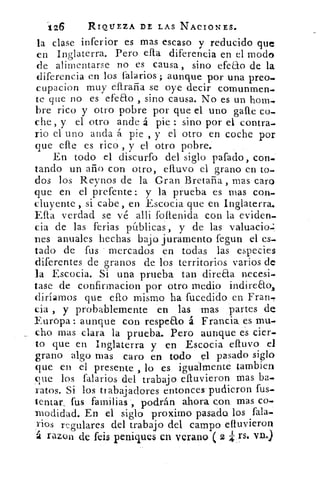 126	 RIQUEZA DE LAS NACIONES.
la clase inferior es mas escaso y reducido que
en Inglaterra. Pero ella diferencia en el modo
de alimentarse no es causa , sino efeao de la
diferencia en los f'alarios ; aunque por una preo.
cupacion muy eftraña se oye decir comunmen-
te que no es efeao , sino causa. No es un hom-
bre rico y otro pobre por que d uno galle co-
che , y el otro ande á pie : sino por el contra-
rio el uno anda á pie , y el otro en coche por
que elle es rico , y el otro pobre.
En todo el discurfo del siglo pafado, con-
tando un año con otro, elluvo el grano en to-
dos los Reynos de la Gran Bretaña , mas caro
que en el prefente : y la prueba es mas con-
cluyente , si cabe, en Escocia que en Inglaterra.
Efta verdad se vé alli foftenida con la eviden-
cia de las ferias públicas, y de las valuacio.:
nes anuales hechas bajo juramento fegun el es_
tado de fus mercados en todas las especies
diferentes de granos de los territorios varios de
la Escocia. Si una prueba tan direaa necesi-
tase de confirmacion por otro medio indireao,
diríamos que elfo mismo ha fucedido en. Fran-
cia , y probablemente en las mas partes de
Europa: aunque con respeto á Francia. es mu-
cho mas clara la prueba. Pero aunque es cier-
to que en Inglaterra y en Escocia cativo el
grano algo mas caro en todo el pasado siglo
que en el presente , lo es igualmente cambien
que los falarios del trabajo eftuvieron mas ba-
ratos. Si los trabajadores entonces pudieron fus-
tentar, fus familias , podrán ahora con. mas co-
modidad. En el siglo proximo pasado los fala-
ViOS regulares del trabajo del campo eftuvieron
á razon de feis peniques en verano ( 2 rs. vu.)
 