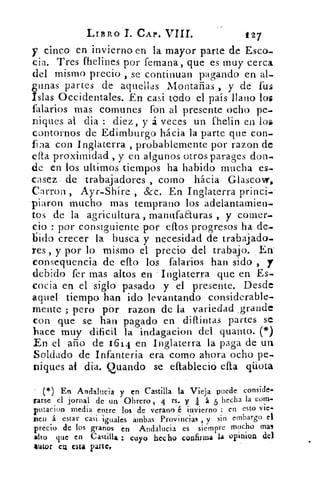 LIBRO I. CAP. VIII.	 t27
y cinco en invierno en la mayor parte de Ese°.
cia. Tres fhelines por femana, que es muy cerca
del mismo precio , se continuan pagando en al-
gunas partes de aquellas Montañas , y de fus
Islas Occidentales. En casi todo el país llano los
falarios mas comunes fon al presente ocho pe-
niques al clia : diez, y á veces un fhelin en los
contornos de Edimburgo hácia la parte que con-
fina con Inglaterra , probablemente por razon de
ella proximidad , y en algunos otros parages don.
de en los ultirnos tiempos ha habido mucha es-
casez - de trabajadores , corno hácia Glascovr,
Carron , Ayr-Shíre , &c. En Inglaterra princi,
piaron mucho mas temprano los adelantamien-
tos de la agricultura , manufa&uras , y comer-
cio : por consiguiente por ellos progresos ha de.
bid: crecer la busca y necesidad de trabajado.
res , y por lo mismo el precio del trabajo. En'
consequencia de ello los falarios han sido ,
debido fer mas altos en • Inglaterra que en Es.
coda en el siglo pasado y el presente. Desde
aquel tiempo han ido levantando considerable-
mente ; pero por razon de la variedad .grande
con que se han pagado en difuntas partes se
hace muy dificil la indagacion del quanto. (*)
En el año de 1614 en Inglaterra la paga de un
Soldado de Infanteria era como ahora ocho pe-
niques al dia. Quando se eftableció ella qüota
(*) En Andalucia y en Castilla la Vieja puede conside-
rarse el jornal de un Obrero , 4 rs. y á 5 hecha la corn-
putacion media entre los de verano é invierno : en esto vie-
nen á estar casi iguales ambas Provincias , y sin embargo el
precio de los granos en Andalucia es siempre mucho mas
alto que en Castilla cuyo hecho confirma la opinion de)
autor CU esta parte,
 