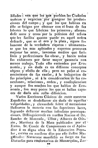 Edades 1: ven que los Fide^ pueblan las Ciudades
trafican`'y negocian':piór' 'grarigear las' 'produc-
ciones del campo ; -y que los' que habitan en
éfle se fatigan por obtener con el fruto de fus
labores lo que fabrican' los Primeros;afanan'.
dote .unos- y otros 'Tior la pofesion del tefor•:)
que les "facilita' quanto -puede' en, aquél orden
deTearfe, que es el Oro y la plata , signos fo-
lamente de la verdadera riqueza : ültimamen-
te que los mas aplicados y expertos procuran
mejorar las artes, inventan medios- que faci-
liten y perfeccionen fus obras y . hacen todos
fus exfuerzos por Tacar mayorAanancia 'con
menor trabajo. Todo ello entienden por Eco-
norría y sin duda es tn dillintos . conceptos
objeto y -crea() de ella ; pero no paran al co-
nocimiento de fus caufass , á la inclágación de
fus principios , ni á la consideracíon'cle fus co-
flexiones', relaciones, orden , y confeqüencias:
y aunque fon muchos los que hablan de Eco-
nomía fon muy pocos los que se hallan capa-
ces de darla una real- difinicion.
Varios Escritores Clásicos' de entre nuestros
Españoles se desdeñaron; sin -duda - :de xáquellas
vulgaridades', y elevandofe fobre -el mecanismo
ilullraron la materia con fus fuperiores luces,
logrando defterrar muchas infenfatas preocupa-
ciones. Dillinguieronfe en nueftra Nacion el Dr.
Sancho de Moncáda 	 Albarez de Ofo-
rio Martínez de la Mata- publicados 'por él:-
Exmo. Sr.' Conde de Campomanes en el Apén:..
dice á su digna obra de la Educacion Popu-
lar , escrita en nueflros dias por efle ilufire Ma-
gidrado : Navarrete .manifefló su fuego en fus
Discurfos para ccirlfetvádion- de Monarquías, Za
**
 