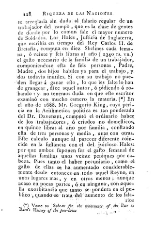 o
128.	 RIQUEZA DE LAS NACIONES
se arreglaría sin duda al falario regular de un
trabajador del campo , que es la clase de gentes
de donde por lo comun fale el mayor numero
de Soldados. Lor Hales , jullicia de Inglaterra,
que escribia en tiempo del Rey Carlos II. de
Bretaña, computa en diez Shelines cada lema.
na ó veinte y feis libras al año ( 2340 rs. vn.)
el gallo necesario de la familia de un trabajador)
componiendose ella -de feis personas , Padre,
Madre , dos hijos habiles ya para el trabajo , y
.dos todavía inutiles. Si con su trabajo no pue-
*den llegar á ganar ello , lo que les falte lo han
de grangear , dice aquel autor , ó pidiendo ó ro.1
'bando : y no tenernos duda en que elle escritor
examinó con mucho esmero la materia. (*) En
el año de 1688. Mr. Gregorio King, cuya peri-
cia en la Arithmetica politica es tan ponderada
del Dr. Davenant i compUtó el ordinario haber
de los trabajadores , 6 criados no domellicos„
en quince libras al año por familia , confiando
ella de tres personas y media unas con otras.
Elle calculo aunque al parecer diferente coin-
cide en la fuftancia con el del, juicioso. Hales:
por que ambos fuponen fer el gallo femanal de
aquellas familias unos veinte peniques por ca-
beza. Pues tanto el haber pecuniario , como el
gallo de ellas se ha aumentado considerable-
mente desde entonces en ,todo aquel Reyno, en
unos lugares mas , y en otros menos ; aunque
acaso en; pocas partes , o:- el ninguna. , con, !aque-
lla exorbitanéia que tanto se pondera en el pu..
blico , quando'se- trata del`'aumento de los fala-
nos
(*) Vease su Scheine for the maitenence 1 , the rievr
Burn s History of the poor-laws
 