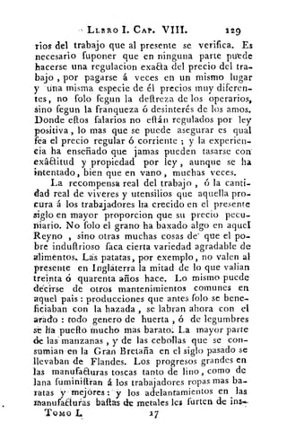 LLERO I. CAP. VIII.	 129
ríos del trabajo que al presente se verifica. Es
necesario fuponer que en ninguna parte puede
hacerse una regulacion exaaa del precio del tra-
bajo , por pagarse á veces en un mismo lugar
y tina misma especie de él precios muy diferen-
tes, no folo fegun la defireza de los operarios,
Sino fegun la franqueza ó desinterés de los amos.
Donde eftos falarios no eflán regulados por ley
positiva , lo mas que se puede asegurar es qual
fea el precio regular ó corriente ; y la experien-
cia ha enseñado que jamas pueden tasarse con'
exáaitud y propiedad por ley , aunque se ha
intentado, bien que en vano , muchas veces.
La recompensa real del trabajo , ó la canti-
dad real de viveres y utensilios que aquella pro-
cara á los trabajadores ha crecido en el presente
siglo en mayor proporcion que su precio pecu-
niario. No folo el grano' ha baxado algo en aquel
Reyno , sino- otras muchas cosas de' que el po-
bre indufirioso faca cierta variedad agradable de
alimentos._ Lás patatas, por exemplo, no valen al
presente en Inglaterra la mitad de lo que valian
treinta ó quarenta años hace. Lo mismo puede
déciirs-e de otros mantenimientos comunes en
aquel pais : producciones que antes folo se bene-
ficiaban con la hazada , se labran ahora con el
arado : todo genero de huerta , ó de legumbres
se ha pueflo. mucho mas barato._ La mayor parte
de las' manzanas , y de las cebollas que se con-
sumian'en la Gran Bretaña en el siglo pasado se
llevaban de Flandes.. Los progresos grandes en
las manufaauras toscas tanto de lino , como de
lana fuminiftran á. los trabajadores ropas mas ba_
ratas y- rnejóres y los adelantamien tos en las
zhanufaauras babas de metales les furten de ins«.-
Tomo
 