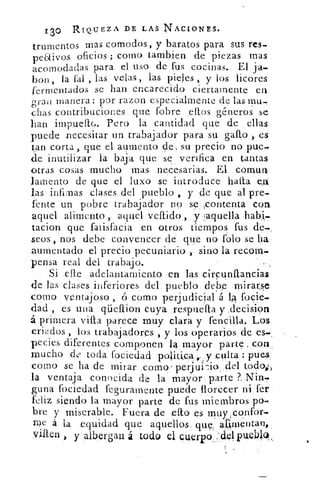 /30 RIQUEZ A DE LAS NACIONES.
trumentos mas comodos, y baratos para sus res_
pe6tivos oficios ; corno tambien de piezas mas
acomodadas para el uso defus cocinas. El ja-
bon, la fal , las velas, las pieles , y los licores
fermentados se han encarecido ciertamente en
gran manera: por razon especialmente de las mu-
chas contribuciones que fobre ellos géneros se
han impuef6. Pero la cantidad que de ellas
puede necesitar un trabajador para su gafo,, es
tan corta, que el aumento de, su precio no pue-
de inutilizar la baja que se verffica en tantas
otras cosas mucho mas necesarias. El comun
lamento de que el luxo se introduce halla eo
las infimas clases del pueblo , y de que al pre-
fente un pobre trabajador no se ,contenta con
aquel alimento , aquel vellido , y aquella
tacion que fatisfacia en otros tiempos fus de.,
seos, nos debe convencer de que no folo se ha.-
aumentado el precio pecuniario , sino la recom.
pensa real del trabajo.
Si elle adelantamiento en las cirpunftancias
de las clases inferiores del pueblo debe mirarse
como ventajoso ,	 corno perjudicial á 14 focie.
dad , es una qüeflion cuya respuella y decision
á primera villa parece muy clara y fencilla. Los
criados , los trabajadores , y los operarios de es.,
p.ecies diferentes componen 14 mayor, parte con,
mucho cl.;' toda fociedad politica y culta : pues
Como se ha de mirar corno' perjui-io del toc1W)
la ventaja conocida de la mayor, parte ?>. Nin.
guna fociedad feguramente puede florecer ni fer
feliz siendo la mayor parte de fus miembros po
bre y miserable. Fuera de ello es muy,confor-
roe á la equidad que aquellos. que: 40-pentan,.
via" y albergan á todo el cuerpo :cielpueb19,
 