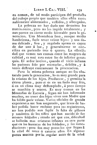 -	 LIBRO 1. CAZ. VIII.	 13/
en cornun, de tal modo participen del produeto
del trabajo propio que tambien ellos ellén raza-
nablemente alimentados , vellidos , y albergados.
La pobreza no hay duda que desanima los
matrin,onios ,"pero no los impide totalmente ; y
aun parece en cierto modo favorable para la ge-
neracion. Una Montañesa Pana , aunque medio
hambrienta, fuete tener veinte hijos: y una da-
ma delicada , fina , y regalada apenas es capaz
de dar uno á luz , y generalmente se este-
riliza en pariendo tres ó quatro. La ellerili-
dad que vemos tan comun entre las mugeres de
calidad , es mui rara entre las de inferior gerar-
quia. El ardor lascivo , guando el vicio inflama
las pasiones Polo por recrearlas , debilita , y á
veces deftruye enteramente la procreacion.
Pero la misma pobreza aunque no fea obs-
taculo para la generacion , lo es muy grande para
la crianza de los hijos. Producese , y germina la
tierna planta , pero si es en un fuelo muy frio,
en un clima muy deltemplado , á poco tiempo
se marchita y muere. Es muy comun en las
-Montañas de Escocia , fegun me han informado
-muchos, no tener dos hijos vivos una Madre que
ha l'olido parir veinte. Varios oficiales de grande
experiencia me 'han asegurado, que lexos de ha-
ber podido hacer . reclutas para sus regimientos,
no- han podido aun fuplir la falta de pífanos
y tambores de los niños que han nacido de fus
mismos foldados ; siendo asi que con , dificultad
se hallarán mas criaturas infantes en otra parte
que« en las barracas de los foldados, y fus
di'aciones : pero fon muy pocos los que llegan á
la edad de trece ó catorce años. En algunas
partes mueren por lo_ regular antes de _la edad
 