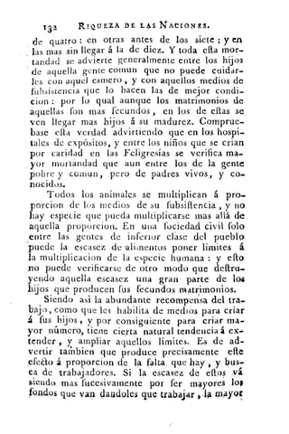 T32	 RIQUEZA DE L43 NACIONES.
de quatro : en otras antes de los siete ; y en
las mas sin llegar á la de diez. Y toda efta mor-
ta.ndad se advierte generalmente entre los hijos
de aquella gente comun que no puede cuidar-
les con aquel esmero , y con aquellos medios de
fubsistencia que lo hacen las de mejor condi-
cion : por lo qual aunque los matrimonios de
aquellas fon mas fecundos , en los de ellas se
ven llegar mas hijos á su madurez. Comprue-
base ella verdad advirtiendo que en los hospi-
tales de expósitos, y entre los niños que se crian
por caridad en las Feligresías se verifica ma-
yor mortandad que aun entre los de la gente
pobre y comun, pero de padres vivos, y co-
nocidos.
Todos los animales se multiplican á pro-
porcion de los medios de su fubsiftencia , y no
hay especie que pueda multiplicarse mas allá de
aquella proporcion. En una fociedad civil folo
entre las gentes de inferior, clase del pueblo
puede la escasez de -alinentos poner límites á
la multiplicacion de la especie humana : y ello
.no puede verificarse de otro modo que deftru-
,yendo aquella escasez una gran parte de las
1-hijos que producen fus fecundos matrimonios.
Siendo asi la abundante recompensa del tra,.
baj o, como que les habilita de medios para criar
á fus hijos, y por consiguiente para criar ma-
yor numero, tiene cierta natural tendencia a ex-
tender , y ampliar aquellos limites. Es de ad-
vertir tambien que produce precisamente elle
efeao á proporcion de la falta que hay , y bus-
ca de trabajadores. Si la escasez de ellos Yá
siendo mas fucesivamente por fer mayores los
fondos que van darldoles _que trabajar ,;1. 4 ra.
 