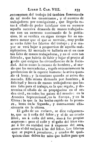 .I4:111“) 1. CA?. VIII,	 3133
recompensa :del -traba]-o	 tan:1i= fomentando>
de tal modo -los casamientos , y el numero de
trabajadores por consiguiente , que llegarán es-
tos .á eflado de poder fatisfacer con su numero
aquella sucesiva demanda de manos trabajado-
ras con un aumento continuado de la pobla-
cion. Si se -verifica en algun tiempo fer su nu-
mero menor que el que se necesita , muy preíto
se verán fubir los falarios del trabajo ; y si rna.
yor se verá bajar á proporcion de aquella mul-
tiplicacion. El mercado se hallaría en el un cas®
•tan falto de manos trabajadoras, y en el otro tan
l'obrado , que habria de fubir y bajar el precio al
grado que exigian las eircunftancias de la focie-
slad. Asi es como la escasez de hombres al mu-
do que las mercaderías , regula necesariamente la
.produccion de la especie humana : la aviva guau-
..do vá lenta ; y la contiene guando ,se aviva de.
.rnasiado. Elta misma demanda ,por,lombres ,
-folicitu-d y busca de manos trabajadoras que ha-
cen falta para el trabajo, es la que regula, y de-
termina el citado de su propagacion en el or..
den civil, en todos los paises del mundo : en la
.Amedca Septentrio-nal,tn la Europa, y en la
China la que la sha heicka trapida en la prime,.
calla " fegtinda	 enteramente ella...
cionaria ,en la ultima.
El gallo de un esclavo, se dice vulgarmen-
te, que es á coila del fervor ; y el de 1111 criado
libre, no á coila 4:;11 amo, ,sino .fus propias
expensas : pero el colte y el gallo del libre vie,-
„ne á fer- en realidad. tan á expensas del amos
Lomo el del esclavo á las del feñor. Los falarios
que se pagan á jornaleros , y criados de, qual-
quiera clase deben fer tales que bailen para que
 