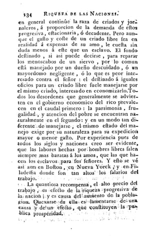 '134	 R.IQtY EIA DE LAS NACIONES:
zn general continúe la raza de criados y jan:.
naleros , á proporcion de la demanda de ellos
progresiva, effacionaria, ó decadente. Pero aun=
que el gallo y cofte de un criado libre fea en
realidad á expensas de su amo , le cuefta sin
duda menos á elle que- un esclavo. El fondo
deftinado , si asi puede decirse , para reparar
los menoscabos de un siervo , por lo comun
eftá manejado por un dueño descuidado , ó tin
mayordomo negligente , ó lo que es peor finte.
cesado contra el feñor : el deftinado á iguales
oficios para un• criado libre •fuete manejarse por
el mismo criado, interesado en economizarlo.To.
.dos los desordenes que generalmente se advier_
ten en el gobierno economico del rico prevale-
cen en el caudal primero : la parsimonia , fru.
salidad., y atencion del pobre se encuentran na.
turalmente 'en el fegundo-: y en un modo tan di)_
ferente`; .de :manejarse:	 eftado del ma.
nejo exige 15-or-su_ naturaleza para In expedicion
1-nayor ó menor gallo. ,Por experiencia pues de
todos los siglos y nacion-es creo ser evidente,
que las labores hechas ;por: hombres libres talen
.siempre mas .baratas áloS arrios, que las que ha.
.cen los esclavospara :tus' fe ores. y ello se v6
asi.aun en Bolton	 'Nueva, Yorck ; y
ladeifia donde fon tan alto& los talarlos cled.
trabajo.
La quantiosa recom=pensa=, el alto ,preció
trabajó ,; .es efeEto de . 1a. riqueza progresiva' dé
la: nacioh y es, causa. delLaunient o de la pbblai.
&ion. 112luex,arse	 élla* es '¿lárnentarse	 una
causa de! un. -efea6 ,qüe tonitituyenaa
prosperidad..
 