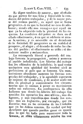 Es digno dambien de notarse , que • el eftado
en que parece fer mas feliz y foportable la con-
dicion dele pobre, trabajador , y de la mayor par-
te del comun •pueblo', es aquel que se llama
progresivo , en que la fociedad no cesa de ade-
lantar ; siendo efte mas ventajoso que aquel en
que ya ha adquirido toda la plenitud de fus
quezas. La condicion del pobre es dura en el
eftado eftacionario , á en ;que ni adelanta ni atra-
sa	 nacion ; y es. miserable en el decadente
de la fociedad.. El progresivo es en realidad el
prospero , el ,alegre , el ;deseado de todas las da.;
ses del pueblo : el eftacionario es trae : el de-
cadente muftio y melancolico.
recompenfa liberal y generofa del tra-
bajo fomenta la,propag-acion , anima .y aumenta
el pueblo .induftriofo. ::Los falarios ¡del trabajo
fon: Jos ,eítímulos. de la induftria; la qual corno
qualquiera otra qüalidad' del hombre civil se
perfecciona: ql paro -que, se fomenta. Un, man-
tenitniento abundante aumenta las fuerzas cor-
porales del trabajadop , y la-,agradable esperanza.
de mejorar, de 'con,dicion,, y de acabar acafo 'sus
alas, en plenitud y ,:convenienda fon -circuns--
tancias que, le- animan á poner en movimiento.
todos sus exfuerzos., En:.confequencia 'de ello:
hallarnos que donde los falarios, del trabajo fon
crecidos los ope,r4rios	 ,roas.áffivos , mas di--
ligentes, y mas ellpttditoal,qu-eY	 fonn cor-:
tos: mas en Inglaterra, pop: exemplo, , que ,én.
Escocia: mas en las cercanías de las: Ciudades
que en las. Aldeas remotas. Es verdad que hay
Artefanos que guando pueden ganar eh quatro
Bias lo que >les baila - para mantenerse toda la
Imana, villanAmente Qcivfol 11» tres
 
