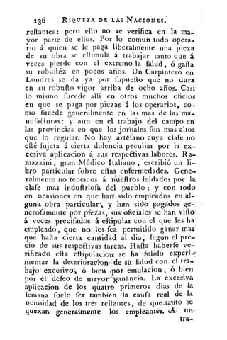 136	 RIQUEZA DE, LAS NACIONES.
reftantes : pero eflo no se verifica en la lila.
yor parte de ellos. Por lo comun todo opera-
rio á quien se le paga liberalmente una pieza
de su obra se eftimula á trabajar tanto que á.
veces pierde con el extremo la falud, cá gafla
su robuftéz en pocos arios. Un Carpintero en
Londres se da ya por fupueflo que no dura
en su robufto vigor arriba de ocho años. Casi
lo mismo fucede allí en otros muchos oficios
en que se paga por piezas á los operarios, co-
rno fucede generalmente en Fas mas de las ma-
nufaauras: y aun en el trabajo déle campo en
las provincias en que los jornales, fon mas altos
que lo. regular. No hay artefano cuya clafe no
efté fujeta á cierta dolencia peculiar pór la ex-
cesiva aplicacion á sus respeaivas, labores. Ra-
rnazzini, gran Médico Italiano , escribió un li-
laro particular fobre eftas en:fermedades. Gene-
ralmente no tenemos á ntielfros foldados por la.
clafe mas induftriora del pueblo ; y con todo
en ocasiones en que hat sido empleados en al-
guna obra particular', y han sil pagados. ge-
neraárnente por piezas,:sus:‹Aziales1 se han vifto
á veces precifadós á elliptilar con el que les ha
empleado,, que no: les fea permitida ganar mas
que. halla cierta cantidad al dia, fegun el pre-
do de sus respeaivás tareas. Halla haberfe ve.
rificada efta eftipuiaciun ,se, ha . folitdo experi-,
mentar la deterioracío;ni:de sá falud con..el tra-
	
bajo . excesivo i ó bien ,p-ór emulacion,	 bien
por él defeo de mayor-ganancia. La excesiva
aplicacion de: los, quatro primeros dias de la
imana fuele fer también la caufa real de la
ociosidad de los tres reftantes, de que. tainto se
quexan generalmente liós ernipléantés,. A- un.
tra.
 