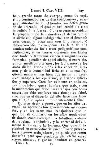 LIBRO I. CAP. VIII.	
137
bajo grande tanto de cuerpo, como de espí-
ritu , continuado varios dias confecutivos , se si-.
gue naturalmente en el hombre un defeo gran-.
de de descanto ; el qual es casi irresiftible á no
impedirlo ó la fuerza, ó una urgente necesidad.
Es propension de la naturaleza el defear que se
la alivie con alguna indulgencia'; con el descanto
unas veces, y otras aun con la diversion,
difIraccion de los negocios. La falta de ella
condescendencia fuele traer peligrosisimas con_
feqüencias, y en ciertas ocasiones tan fatales
que tarde ó temprano vienen á originar la en-.
•ermedad peculiar de aquel oficio, ó exercicio.
Si los maeffros artefanos, los fabricantes, y los
amos diefen gratos oidos á las voces de la ra-
zon y de la humanidad feria en ellos mas fre-
qüente moderar mas bien que incitar al exce-
sivo trabajo á los operarios , y criados aplica-
dos y expertos. Creo fer evidente en toda es-
pecie de labor, que el hombre que trabaja con
la moderacion que debe para trabajar con cons-
tancia, no folo conferva mas tiempo su falud,
sino que en el discurfo del año hace mas labor
que el que se aplica imprudentemente á ella.
Quieren decir algunos, que en los años ba-
ratos los operarios fon generalmente mas ocio-
fos, y en los caros mas trabajadores que lo
que 1bn de ordinario en los años moderados:
de donde concluyen que una fubsiltencia abun-
dante relaxa la induftria, y la cortedad del ali-
mento la aviva, y la fomenta. Que guando la
plenitud es extraordinaria puede hacer perezo-
fos á algunos trabajadores, no puede con razon
dudarte : pero que produzca elleefeao en el
Klayor número, y que los hombres en general.
Tono. I.	 113
 