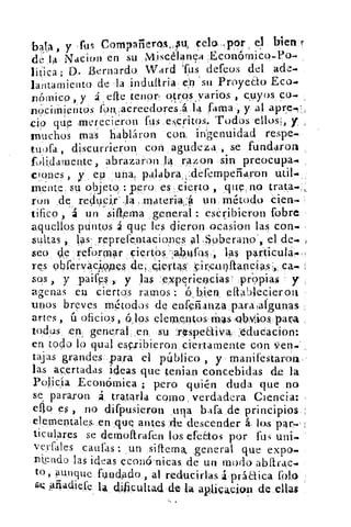 bala, y «fus	 Çelo—ppr 	 bien f:
de la Nacion en su Miscélanea :Económico-Po
líti 'ca; D. Bernardo. Ward Tus defeos del ade-
lantamiento de la indultria i ep . su Proye&o Eco-.
nómico, y .á , efte ienop qtros , yarios , cuyos co-.
no- ciiiiierítós fon„aereedores,á 1 4 fama -, y al apre.,
civ que merecieron fus.es,critos. Todos, ellos*, y
triuchos mas habláron con, in'genuidad respe.
tuora , discurrieron_ con agudeza , se fundaron
folidamente, abrazaron.14 razon sin preocupa•
clones , y ep	 palabradefemperiaron util...
mente su objeto : pero es cierto , que no trata.:,.
ron de reducii.,la .materia :á un método Cien.,
tilico á un sama general : escribieron fobre
aquellos puntos á que les dieron ocasion las con.. «
sultas ,	 .reprefe.ntacianes al ,Spberand, el de-.
seo e reformar ciertos .14kifost, 1,as partícula
res oláfervacjppes	 icir;ckinftancias:,, ca.
sos , y paifesT, y las e,xperie4cias' propias y
avenas en ciertos ramos : 6, bien eflablecierott
unos breves métodos de enfeiianza_paralaigunas
artes , ú oficios , (5,los elemeAtos Mas ,obMíos: para
todus en general ,en,	 rItspeaiva :edudacion:
en todo lo qual escribieron ciertamente con ven..
tajas grandes «para el público , y manifestaron,-
las acertadas ideas que tenian concebidas de la
Policía Económica ; pero quién duda que no
se pararon á tratarla como verdadera Ciencia:
elfo es , no difpusieron una bafa.de principios
elementales, en _que antes ;de;descender á. los par
ticulares se demoftrafen los efectos por fu: uni.
verfales catiras: _un siftema, ,general que expo.
mendo .las ideas econCrnicas, de un modo abarac-
to, aunque fundado , al reducirlas á práaiCa rolo
.44adiefe ta dificultad ,de la -	 -*	 de ellasicaLum
 