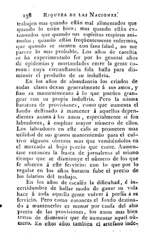 138	 RIQUEZA DE LAS NACIONES:
trabajen mas guando eflán- mal alimentados que
.cuando lo están bien; mas guando ellán ex-
tenuados que guando sus espíritus respiran ani-
moros ; guando eítán freqüentemente enfermos,
,que guando se sienten con Pana	 , no me
parece lo mas probable. Los años de carellía
se ha experimentado fer por lo general años
de epidemias y mortandades entre la gente co-
man : cuya circunflancia fola baila para dis.
minuir el produao de su indullria.
En los años de abundancia los criados .de
.todas clases dexan generalmente á sus amos, y
fan su mantenimiento á lo que pueden gran_
gear con su propia indullria. Pero la misma
baratura de provisiones , corno que aumenta el
fondo dellinado á mantener á aquellos depen.
dientes anima á los amos , especialmente_ si fin
labradores, á emplear mayor número de ellos.
Los labradores en elle cafo se prometen mas
utilidad de sus granos manteniendo para el cul-
tivo algunos obreros mas que vendiéndolos en
el mercado al bajo pi ecio que corre. Aumen.
tase entonces la busca de jornaleros al mismo
tiempo que se disminuye el número de los que
fe ofrecen á elle fel vicio: con lo que por lo
regular en los años baratos fube el precio de
los falarios del trabajo.
En los años de escaféz la dificultad, é in-
certidumbre de hallar modo de .ganar su vida
hace á toda aquella gente volver á porfía á sa
fervicio. Pero corno entonces. el fondo destina.
do á mantenerles es menor por caufa .del alto
precio de las provisiones, los amos mas bien
tratan de disminuir que de aumentar aquel nú-
mero. En estos anos tambien el artefáno
 
