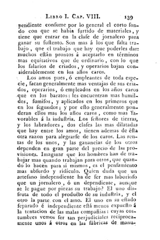 LIBRO I. CAP. VIII.	 1-39
-pendiente . confume por lo general el corto fon-
do con que se habia furtido de materiales, y
tiene que entrar en la clafe de jornalero para
ganar su fuftento. Son mas á los que falta tra-
bajo , que el trabajo que hay que poderles dar:
muchos eítán prontos á aceptarlo en términos
-mas equitativos que de ordinario , con lo que
los falarios de criados , y operarios bajan con-
siderablemerite en los años caros.
Los amos pues, ó empleantes de toda espe-
cie, facan generalmente mas ventajas de sus cria-
dos, operarios, ó empleados en los años caros
-que en los baratos: les encuentran mas humil-
des, fumifos , y aplicados en los primeros que
en los fe,gundos ; y por ello generalmente_ pon_
deran ellos mas los años caros , corno mas Ta-
,vorables á la induftria. Los feñores de tierras,
y los labradores	 dos clafes las mas dilatadas
que hay entre los amos, tienen ademas de éfla
otra razon para alegrarfe de los caros. Las ren-
tas de los unos, y las ganancias de los otros
dependen en gran parte del precio de las pro-
visiones. Imaginar que los hombres han de tra-
bajar mas guando trabajan para otros, que quan-
do lo hacen para sí mismos, es el penfamiento
mas abfurdo y ridículo. Quien duda que un
artefano independiente ha de fer mas laboriolb
que un jornalero , ó un dependiente, aun que
se . le pague por piezas su trabajo? El uno dis-
fruta .de todo el produ&o de su induftria, y el
otro la parte..con el amo. El u.no en su eftado
feparado é independiente eltá menos explica.° á
la tentacion de las malas compañias : cuyas cos-
tumbres vemos fer tan perjudiciales reciproca-
mente unos á otros en las fábricas de rnanu,..
 