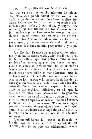 140	 RIQUEZA DE I.	 NACIONES.
facturas en que hay mucho número de oficia-
les. Tampoco puede dexar de fer mas venta-
j ofa la condicion de un Artefano maellro
dependiente	
in-
d	 que la de aquellos operarios afa-
lanados por metes , ó por años, y cuyos jor-
nales, y mantenimiento fon los mismos traba-
jen mucho O poco. Los años baratos por su ten-
deuda natural cantan un aumento de propor_
cion de los Artefanos independientes fobre los
-jornaleros , y dependientes de todas dates : y
los caros disminuyen ella proporcion , y fupe-
rioridad.
Un Escritor Francés de grandes conocimien-
tos, y de un talento grande, Mr. Meífance, pre-
tende demollrar, que los pobres trabajan mas
en los años baratos que en los caros, compa-
rando la cantidad y valuacion de los artefaCtos
ó mercaderías hechas en ellas dos diferentes si-
tuaciones en tres diltintas manufaauras : una la
de los texidos de lana baila conducidos á Elbeuf:
otra la de los lienzos: y la tercera la de las de fe-.
da: cuyas mercaderías circulan por todos los dis-
tritos de Ruan. Por la relacion que prefeuta, fa-
cada de los regillros públicos , se vé, que la
cantidad de ellas manufaauras ha sido general-
mente mayor en los años baratos que en los caros:
y mas grande respectivamente en los mas baratos,
y menos en los mas caros. Todas tres fegun
parece fon manufaauras ellacionarias ó en que
aunque su produ&o varíe algo de un año á otro,
fe mantienen en el pie de no ir ni adelante
ni atras.
Las manufaauras de lienzos en Escocia , y
las de laña baila en el cliarito occidental de
Yorck fon de las que van adelantando comí!,
 