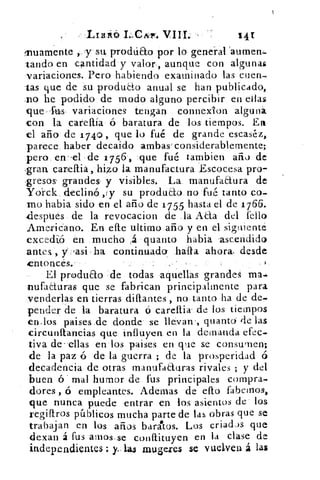 Ltnitó I CAr. VIII.	 14r
fnuamente	 su. prodtieto por lo general 'aumerb.
-raudo en cantidad y valor, aunque con algunas
variaciones. Pero habiendo examinado las cuen-
tas que de su produao anual se han publicado,
.no he podido de modo alguno percibir en ellas
que-fuis- variaciones tengan connexion alguná
con la careftía	 baratura de los tiempos. En
el año de 1 740 , que lo fué de grande escaséz,
parece haber decaido 'ambas' considerablemente;
pero en-el de 1 756 , que fué tambien año de
,gran carellia, higo la manufactura Escocesa pro-
zresos' grandes y visibles. La manufactura de
Ydrck declinó ,y su produao no fué tanto co-
mo habia sido en el año de 1755 hasta el de 1766.
.después de la revocacion de la Atta del l'ello
Americano. En elle ultimo año y en el siguiente
excedió en mucho	 quanto habia 'ascendido
antes , y, lasi ha continuado halla ahora. desde
ntoncés..
El produao . de todas aquellas grandes ma.
nufaduras que se fabrican principalmente para
venderlas en tierras diftantes , no tanto ha de de-
pender de la baratura ó carellix de los tiempos
en.los paises de donde' se llévan ., quantd de las
circunftancias .que influyen, en la demanda efec.
tiva de- ellas en los paises en que se consumen;
de la paz á de la guerra ; de la prosperidad ó
decadencia de otras manufacturas rivales ; y del
buen ó" mal humor de fus principales compra-
dores , ó empleantes. Ademas de ello fabemos,
que nunca puede entrar en los asientos de los
regifiros públicos mucha parte de las obras que se
trabajan en los años baratos. Los criad.)s que
de.xan á fus amos.se conitituyen en la clase de
independientes : y- las ranae.res se vuelven á las
 