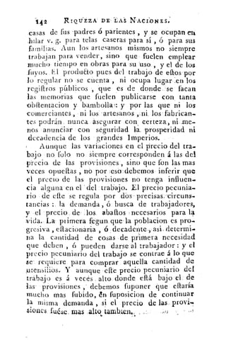 142	 RIOTJEZA DE LAS NACI:ONES.
casas de fus 'padres ó parientes , y se ocupan en
,hilar v. g. para telas caseras para sí , ó para sus
familias. Aun los artesanos mismos no siempre
trabajan para vender, sino que fuelen emplear
mucho tiempo en .obras para su uso , y el de los
Tuyos. El produao pues del trabajo de ellos'por
lo re rular no se cuenta , ni ocupa lugar .en los
regillros pltblicos , -que es de donde se facan
las memorias que fuelen publicarse con tanta
oblientacion y bambolla, : y por las que ni los
comerciantes., ni los 'artesanos ,.ni los fabrican-
tes podrán, nunca asegurar con certeza, ni ame-
nos anunciar con seguridad la. prosperidad ni
decadencia de los grandes Imperios.
Aunque las variaciones en el precio del tra.
bajo no folo no siempre corresponden á las del
precio de las provisiones`., sino que fon las mas
veces opueltas , no por .eso debemos inferir que
el precio de las provisiones no tenga influen,..
cia alguna en el del trabajo. El precio pecunia-
rio de elle se regula por dbs' precisas. -cireuns-
tancias : la demanda , ó busca de trabajadores,
y el precio de los abaítos necesarios para 14
vida. La piimera fegun que ' la poblacion es pro-
gresiva , eliacionaria , ó decadente , asi determi.*
tia la cantidad de cosas de primera necesidad
que deben , ó pueden darse al trabajador : y el
precio pecuniario del trabajo se contrae á lo que
se requiere para comprar aquella cantidad de
rensilios., Y aunque elle precio pecuniario del
trabajo es á veces alto donde eltá, bajo el de
las provisiones , debemos fuponer que ellaría
ynuelio mas fubido, In fuposicion de continuar
la misma demanda , si el precio de las.. provi7
,siones •fuéle, mas .alto tamizen.,s,
 