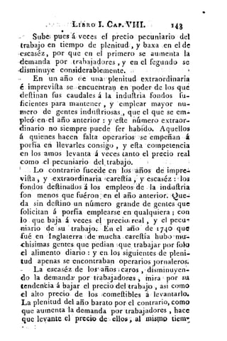 • tiiR L CAr.THI.	 •143•
Sube; pues 1á veces el precio pecuniario del
trabajo en tiempo de plenitud, y baxa _en el de
»estaséz, por que en el primero se aumenta la
demanda por trabajadores , y en el fegundt se
.disminuye considerablemente.
En un año ce utia!'plenitud extraordinaria
é imprevilla se 'encuentran en 'poder de los que
definan fus caudales á la indultria fondos fu-
ficientes para mantener , y 'emplear mayor nu-
mero de gentes induflriosas que el que se em.1
ple6, eiv el año anterior : y 'elle número extraor-
dinario no siempre puede fer habido. Aquellos
á quienes hacen falta operarios se 'empeñan ,á
porfía en llevarles consigo , y dia competencia
en los amos levanta á veces tanto el precio real
como ,e1 pecuniario del,trabájo.
Lo contrario facede en los años de impre.:
villa 5 y 'extraordinaria tcareftía y escaséz : los
fondos deíbinados 'á los empleos: de la induftria
fon menos que fuéron: en el año anterior. Que.:
da sin deltino un número grande de gentes, que
folicitan á porfia emplearse en qualquiera ; con
lo que. baja á veces, el precia real , y el peco=
Mario de su trabajo.; En el año' de 1740 que
fué en Inglaterra ;de mucha .careflía hubo
chisimas gentes: que pedian ,que , trabajar por foto
el alimento diario..: y en los siguientes .de pleni-
tud apenas se 'encontraban operarios jornaleros.
-	 La escaséz de los í,años ,Icaros disminuyen'.
do la demanda' por trabajadores mira - por su
tendencia á bajar el precio del trabajo , asi como
el alto precio de los :comeftibles á levantarlo.
La plenitud del año barato por el contrario, como
que aumenta la demanda por trabajadores , hace
que levante el precio de .ellos,; al mismo tienn
 