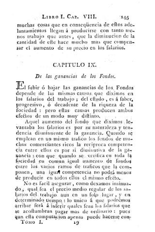 CAP,.	 `1.45
muchas cosas ,que en e nseqüencia de' elfos ade,
lantamientos llegan á producirse .con tanto me-
nos trabajo que antes , que la diminucion de la
cantidad de elle hace mucho mas que compen-,
$ar el aumento de su precio en los falarios._
CAPITULO
De las ganancias de los Fondos.
	 fubir ó bajar las ganancias de los . Fondos'
depende de las mismas causas, que diximos en
los falarios del trabajo ; del cflado , es 4 faber,
progresivo , ó decadente de la riqueza de la
fociedad : pero ellas , causas producen ambos
efeaos de un modo muy difunto.
Aquel aumento del fondo que diximos le,.
vantaba los talarlos es por s.u. naturaleza y ten.,
dencia disminuente de la ganancia.. guando se
emplean en un mismo trafico los fondos de rnu--
dios comerciantes ricos la reciproca competen-
cia entre ellos es por si diminutiva de la ga,
9ancia :con que quan4o se.. verifica en toda 14
19c,iedac eu comun	 aumento de fondu4
entre los varios ramos de traficos que la com.,
ponen,, una igual competencia no pod iA menos
de producir en todos ellos el, mismo. efeao..
No es fácil asegurar , como dexamos insinua,
do qual, fea el precio medio regular de los sa
larips	 trA'slip aun en un folio lugar , y en.
deterrninadq 4ierrypp,	unico á que podremos
arribar ferá	 infeyir quales feas los falai ios que
4.e acoflumbran pagar mas de ordinario : pues
qua ella computa;eion apenas puede hacerse coas
Tómo
 