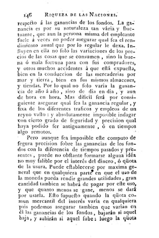 .1:46	 RIQUEZA DE LAS. NACIONES..
respe&o á las ganancias de' los fondós. La ga.:
nancia es por su naturaleza tan váriá y fluc-
tuante, que aun la persona misma del etnpleante
-fuele á veces no poder asegurar qual fea el ren-
dimiento anual que por lo regular le dexa. In-
fluyen en ella no Polo las variaciones de los pre-
cios de las cosas que se consumen , sino la bue-
na ó mala fortuna para con fus compradores,
y otros muchos accidentes á que ella expuella,
bien en la conduccion de las mercaderías por
mar y tierra , bien en fus mismos almacenes,
y tiendas. Por lo qual no falo varía la ganan--
cia de año á año , sino de dia en dia , .y aun
cle hora en hora. Mas dificil ferá por consi-
guiente asegurar qual fea la ganancia regular , y
fixa de los diferentes traficos y empleos de un
reyno vallo : y absolutamente imposible indagar
ron cierto grado de feguridad y precision qual
haya podido fer antiguamente , ó en tiempos
algo remotos.
Pero aunque fea imposible elle computo 'de
fegura precision fobre las ganancias de los fon-
dos con la diferencia de tiempos pasados y pie-
5 entes , puede no obflante formarse alguna idéa
no muy falible por el interés del dinero , ó qüota
de l'a usura. Puede- eliablecerse por maxima ge-
n eral que en qualquiera parte en que el uso de
la moneda pueda rendir grandes utilidades, gran
cantidad Cambien se habrá de pagar por elle uso,
y que quanto menos se gane, menos se dará
por usarla. Ello fupuelto guando la qüota co-
inun mercantil del interés varía en qualquiera
pais podemos asegurar tarnbien que varían en
él las ganancias de los fondos, bajarán si aquel
baja, y subirán si aquel fube: luego la qüota
 