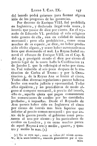 LIBRO T. CAP. IX. 	 147
da interés podrá guiarnos para formar alguna
idéa de los progresos de las ganancias.
Por decreto de Enrique VIII. fué prohibida
en Inglaterra , y declarada ilegal toda usura, ó
interés que pasase de diez por ciento. En el rey_
nado de Eduardo VI. prohibió el celo religioso
todo genero de ella , aun en calidad de interés
mercantil : pero ella prohibicion , como otras
muchas de su especie , se dice , no haber produ.
cido efeEto alguno, y acaso haber aumentado mas
bien que disminuido el mal. La Reyna Isabel re-
novó el efiatuto de Enrique VIII. en el Cap. 8.
del 13.. y prosiguió siendo el diez por ciento el
precio legal de la usura halla la Conflitucion 21
de jacobo I. que la rellringió al ocho por cien.
to. Fué reducida al seis poco despues de la re-s-
titucion de Carlos al Trono : y por la Dons-
' titucion 5. de la Reyna Ana se limitó al cinco.
Todas ellas diversas regulaciones parece haberse
hecho con mucha jullicia y oportunidad. Todas
ellas siguiérón , y no precedieron de modo al-
guno al computo mercantil, ó precio del interés,
ello es , aquella qüota que pagan comunmente
los comerciantes de credito por las cantidades
prelladaS ó impuellas. Desde el Reynado de
Ana parece haber sido en Inglaterra el cinco
por ciento de interés mas bien fuperior que
inferior al precio comun mercantil : pot- que an-
tes de la' guerra pasada el gobierno tomó pres-
.tamos al .tres por ciento : y los particulares de
credito en Londres , y en otras muchas partes
de aquel Reyno á tres y medio , quatro, y qua.-
tro y medio lo mas.. (i)
(i) No se trata aclui , como se infiere . del mismo contex..
_ to	 la usura lucrativa 2 conocida generalmente por el ten..
tuno
 
