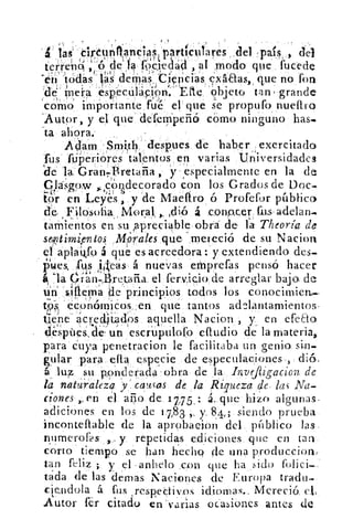I	 v
-
	
, 	 41'
4 las. th:¿unikáncias, parti culares .del :pais , del
r`r. ' d,'''ét d ' i ?" t cl 'cl al modo	 f • dte. en	 ', , _, _e á 5-?clea, , a rno o que uce _e
ri todas las derbas .,Ciericiás, exáaas, , que no fon
:nde- mera 'especuláCión.--Efte objeto tan. grande
como importante fue el que se propufo nueftro
'Autor, y el que defeniperió cómo nin guno has.b
'ta ahora.
Ada'm -Smi,tb -desOes de haber exercitado.
rus ftjPerióres talentos en varias Un'iversidades
iie la Grant ilretaña , y ,especialmente en la de„
Clásgow , corldecorado con los Grados de Doc.-,
tor en Leyes , y .de Maeftro ó Profefor público
de Filosofia. Moral, ,. ,dió á congn,er fus, adelan...
tamientos en su ,apreciable obra de la Theoría de
seffltirni,entos Alá rales que mereció de su Nacion
el aptaikfo á que es acreedora: y extendiendo des.
pues, 1'10 ,i,'eas á nuevas emprefas pensó hacer
á 'la Oian-. retatia el fervicio de arreglar bajo. det)
un slftern' a ae principios todos los conocimien,
tos económicos,,en que tantos ad2lantamientos-
tle'he.acredit:ado s aquella Naciori , y_ en efedo
déspúea, de- un escruptilofo eftudio de la materia,
para cuya penetracion le facilitaba un genio si,n-
guiar para efta especie de especulaciones , dió,
áluz su p.onderacla obra de la. Invefiigacion de,	 , 	 ,
la naturaleza 'y causas de la Riqueza de. las Na-
ciones ,..en el ario de 1775, : . que hizo algunas.
adiciones en los de 1.783. ,, y, 84.; siendo prueba
inconteftable de la aprobae3on del píiblico las.
numeroals	 y repetidas ediciones que en tan)-
corto tiempo se han hecho de una p,roduccion:
tan feliz ;. y el anhelo .c_on que ha s ido folici-
tada de las ciernas Naciones de Europa tradu-
ciendola á fus respectivos idiomas.. Mereció. cl,
Autor Ir citado en varias ocasiones antes de
 