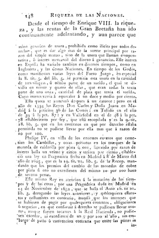 Y8
	
RIQUE2A WE LAS -1i-ACIONES.
Desde el tiempo de 'Enrique VIII. la rique-
za , y las rentas de la Gran Bretaña han ido
.continuarnente adelantando, y aun parece que
minó. genérico de nsura , prohibida. como ;licita por todos de-
recho/ , quie 'es dar algo mas de la suerte principal por ra-
zon del simple mutuo , sino de la usura que llaman compen-
sativa , 6 interes mercantil del dinero á ganancias. Elle interes
en EsuaF,a ha variado tambien en diversos tiempos , como en
Inglaterra , y las ciernas Naciones. En tiei-npo de los Godos,
'como manifiestan varias leyes dct Fuero juzgo , en especial
la 8. lit., 5. del lib. 5 . .Se permitia esta usura en la cantidad
de tres silicuas , ú ()haba .parte, de un sueldo „ el qual se di-
vidia en veinte y quatrO de ellas , que eran todas la sexta
parte de una onza , cantidad de plata que tenia el sueldo.
Cuyo interes venia á equivaler á bri doce y medio por ciento.
Ella vota se wtment6 deTues á un .catorce ; pero en el
arto de 1 534 los Reyes Don Carlos y Doña Juana en Ma-
' drid á la -ti ibn 36 de las Cortes	 en Toledo cn el . año
• de 3 9 'á la pet. 87: 'y 'en Valladolid en -el de 48 á la pet.
* 7 8 ellablecierón por -ley , • que eflá , recopilada y:-.es la 9,, tit.
.18. lib. 5. que en los ,contratos en que por derecho .ellaba
permitida no se pudiese llevar por ella mas que á razon de
.1O por ioo.
Phelipe IV. en villa de • los enormes exresos .que come-
t'á.n los Cambillas , y otras .:persoñas en los trireques de
moneda, de calderilla por plata .11pro:, llevando: 1m razon de
interes halla un veinte 'y , cinco,- y treinta pr ciento,,
ei6 una ley en Pragmatiea fecha eu Madrid á 8'de 1n4árzo del
-ario de '1625 , que es la /o. lit. '2 1 lib. 5. 'dé . lx.Recóp. man-
dando que los premios del cambio de las monedas de cobre
por plata ú oro no excediesen del mismo .1.o por l oo baxo
de severas penas.
Elle mismo Rey en atención á la Mutación' de los' tiem-
-pos y de las' cosas , pen:	dadá--eu'IVIádridn
14 de- Noviembre de 165 ,5 qué Se 'halla al 'Aut° . 1 tit' 2i.
lib. 5. derogando lás leyes anteriores , ; y Valesquiera ellatu-
, tos y coilumbres en contrario ,. .inand6_que los - intereses que
se hubiesen de pagár por qUalesquiera contratos , obligaciones
6 negocios , en que conforme á derecho se pudiesen-llevar usu-
ras , aunque fuesen tocantes á la Real Hacienda , no pudie-
Psén eXceder , ni exCedies'en de Un	 por a oo: al 'ario , sin em-
-barqo' de .paao 6 'coriencion eóritrarra que ente-las pártes
in-
 