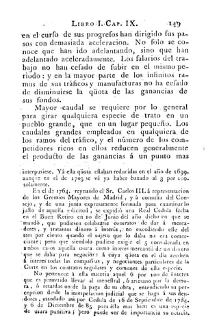 LIBRO : i , CAP. IX.
-en dcurfo de sus progrefos han dirigido fus pa-
sos con demasiada aceleracion. No fblo se co-
noce que han ido adelantando, sino que han
adelantado aceleradamente. Los falarios del tra-
bajo no han celado de fubir en el mismo pe-
riodo: y en la mayor parte de los infinitos ra-
mos de sus tráficos y rnanufa¿turas no ha cefaclo
-de disminuirse la qüota de las ganancias de
sus fondos.
Mayor , caudal . se requiere por lo general
para girar qualquiera especie de trato en un
• pueblo grande, que en un lugar pequdio. Los
caudales grandes empleados en qualquiera, de
los ramos del tráfico, y el nInnero de los com-
petidores ricos en ellos reducen generalmente
el produ&o de las ganancias á un punto mas
interpusiese. yá- ellában reducidas en el ario de 1699.
aunque en el de 1 705 se vé ya haber .baxado al 3 , por loo.
solamente.
En el de 1764. Teynaridó el' Sr. Carlos •representacion
de los Gremios Mayores de Madrid , y á consulta del Con-
sejo y de tina junta expresamente ..formada para examinar lo
julo de aquella solicitud , 'se •expi.di6 una Real Cedula fecha
en el Buen Retiro eh. lo 'Cié' . junio del ario dicho en que se
-mand6 . •,. que 'pudiesen •elebrarse • -COntratos-. de dar á merca-
- dores , y tratantes .dinero á interés ,•.1•no excediendo elle .del
tres por ciento guando el sujeto .que lo daba no era comer-
ciante ; pero que siendolo pudiese exigir el 5 consilerada en
ambos casos aquella usura como interes' mercantil de un' dinero
que se daba- para •negOciár •:- á cuya qiiota en el dia reciben.
á interés -todas las compailias , • y negociantes.' particulares de la
Corte en. los contratos regulares 	 comunes „de ella especie.
No pertenece á ella materia aquel 6 por loo 11-iteres
que es pz-rmItído llevar al meneflral , 6 artesano por la demo-
ra , 6 retardae orude la paga • de su obra , entendiendo su per-
cepcion desde la interpelacion judicial que se haga á sus dell-
- dores , mandado asi. por Cedula de 16 de.Septiennbre do .1 74.
y 6 de Diciembre de 85 pues éll	 1 'n es unaa mas bien	 "
ele usura punitiva	 'pero . puede ,ser de 'impOrtaticia set notit.ia,
 