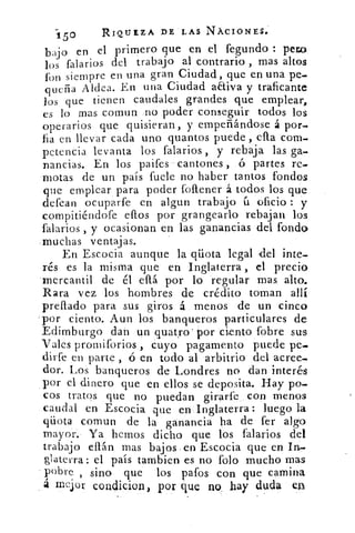 150	 RIQUEZA DE LAS NÁCIONES.
bajo en el primero que en el fegundo : pera
los falarios del trabajo al contrario , mas altos
fon siempre en una gran Ciudad, que en una pe-
queña Aldea. En una Ciudad aEtiva y traficante
los que tienen caudales grandes que emplear,
es lo mas comun no poder conseguir todos los
operarios que quisieran, y empeñándose á por-
fia en llevar cada uno quantos puede , ella com-
petencia levanta los falarios , y rebaja las ga-
nancias. En los paifes cantones , ó partes re-
motas de un país fuele no haber tantos fondos
que emplear para poder follener á todos los que
defean ocuparte en algun trabajo ú oficio : y
compítiéndofe dios por grangearlo rebajan los
falarios , y ocasionan en las ganancias del fondo
muchas ventajas.
En Escocia aunque la qüota legal -del inte-
rés es la misma que en Inglaterra , el precio
mercantil de él ella por lo regular mas alto.
Rara vez los hombres de crédito toman allí
prellado para sus giros á menos de un cinco
por ciento. Aun los banqueros particulares de
Edimburgo dan un quatro' por ciento fobre sus
Vales promiforios , cuyo pagamento puede pe-
dirfe en parte , ó en todo al arbitrio del acree-
dor. Los banqueros de Londres no dan interés
por el dinero que en ellos se deposita. Hay po-
cos tratos que no puedan girarfe con menos
caudal en Escocia que en Inglaterra: luego la
qüota comun de la ganancia ha de fer algo
mayor. Ya hemos dicho que los falarios del
trabajo efián mas bajos en Escocia que en In-
&aterra: el país tambien es no Polo mucho mas
pobre , sino que los patos con que camina
á mejor condicion, por que no hay duda en
 