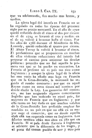 LInno I. CAP. IX..	 t51
que va adelantando, fon mucho mas lentos, y
tardíos.
La qüota legal del interés en Francia no se
lea reculado en todas las épocas del presente
siglo por su precio mercantil. En el año de 1720
quedó reducida desde el cinco al dos ,por ciento:
en el de 1724 se levantó al tres y medio: en
el de 25 volvió á levantar halla el cinco. Por
los años de 1766 durante el Miniiterio de Mr.
Laverdy, quedó reducida al quatro por ciento.
El Abate Terray la volvió á levantar al cinco.
El penfamiento que se propusieron en muchas
de ellas violentas reducciones del interés fuá
preparar el camino para aminorar las deudas
páblicas: proyeao que no fué aquella la pri-
mera vez que se ha puello en --execucion. La
Francia al prefente no es país tan rico como
Inglaterra : y aunque la qüota legal de la ufura
las mas veces ha eltado mas baja en Francia
que en la Gran-Bretaña, la mercantil ha se-
guido el rumbo contrario : por que en aquel
Reyno como en otros tienen mil caminos por
donde eludir la Ley. Las ganancias del comer-
cio, me han asegurado algunos comerciantes
Inglefes que han traficado en aquel país , fer
mayores en Francia que en Inglaterra: y por
eíha razon no hay duda en que muchos vafallos
de la Gran-Bretaña han preferido emplear fus
caudales en un país en que no eltá en su ma-
yor auge el comercio, que no donde aquella
clafe eltá tan respetada como en Inglaterra. Los
falarios tambien ellán mas altos en élta que en
Francia. Si se pata desde Escocia á Inglaterra
se advierte que la diferencia de los trages, y
el porte del comun pueblo de uno y otro país
 