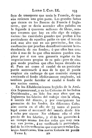 LII-R0 I. CAP. IX.	 153
feco de transporte que tenia la Francia, de que
aún retienen una gran parte. Las grandes fumas
que tienen en los Bancos de Francia é Ingla-
terra , que se decia ascender años gafados en
la fegunda á quarenta millones de libras, aun-
que creamos que hay en ello algo de exáge-
racion : las cantidades grandes que preftan á los
particulares de aquellos paifes en que el interés
está mas alto que en sus provincias , fon cir,
cunítancias que prueban dernoltrativamente la re-
dundancia de sus fondos; ó que ellos han cre-
cido á mas de lo que ellos mismos pueden em-
plear por sí con una ganancia regular en las
negociaciones propias de su país : pero de nin-
gun modo prueban que ellas hayan decaido en
él. Pues asi como el caudal de un particular
puede aumentarfe á mas de lo que .él puede
emplear sin embargo, de que continúe siempre
creciendo el fondo efeaivamente empleado, asi
Cambien puede. fuceder al caudal ó fondo de
una nacion entera.
En los Ellablecimientos Irglefes de la Amé..
rica Septentrional, y en las Colonias de las Indias
Occidentales , no folo fon .mas altos que en
Inglaterra los, falaiios dele trabajo sino la ufura,
6 interés del dinero , y por consiguiente las
ganancias de los fondos. En diferentes Colo,
nias corria en el año de 75 tanto el precio
legal corno, el mercantil del interés, desde feis
á ocho por -ciento. No ,obltante ello el altá
precio de los falatios,. y el de las ganancias á
un tiempo. mismo fon dos cofas que muy rara
vez van juntas , á no l verificarfe la particulari.
dad de Fas circuntiancias que concurren en las Co.
lonjas Americanas. Una nueva Colonia no puedo:
Tulio 1..	 20,
 