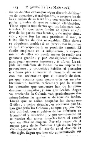 154	 RIQ'UEZA DE LAS NAIotrng:
menos de eflar excasa por al.gun discurfo de dem.:
po de operarios , ó trabajadores, á . proporcion de
la extension de su territorio, con respeao á otros
paifes grandes de mucho tiempo eltablecidos.
Tiene aquella mas tierras que caudales para cul-
tivarlas. El que tiene fondos se aplica al cut.-
tivo de las partes mas fertiles, y de mejor situa-
cion , corno fon las mas proximas al mar , ó
á las riberas de ríos navegables. Eftas tierras
se adquieren tambien á un precio mas bajo que
el que corresponde, á su produ&o natural. El
fondo empleado en la adquisicion , y mejora-
miento de ellas no puede menos de rendir una
ganancia grande; y por consiguiente reditúan
para pagar mayores intereses , ó ufuras. La rá.
pida acumulacion de fondos en un empleo tan
provechoso, y produ&ivo habilita al plantador
colono para aumentar el número .de manos
con mas aceleracion que el discurfa de tiem-
po que necesita para encontrarlas en un efta-
blecimiento todavia reciente : y por lo mismo
los operarios que encuentre han de fer abun-
dantemente pagados , y aun gratificados. Segun
va creciendo la Colonia van gradualme,nte dis-
wninuyén'dose las ganancias de aquellos fondos.
Luego que se hallan ocupadas las tierras mas
fértiles , y mejor situadas , es necefario que ha.
gan grangería los Colonos , aunque sea con me.
Dos utilidad, con el cultivo de las inferiores en
fecundidad y situacion , y por consiguiente no
se rueden dar. tantos interéfes fbbre el caudal
que en ellas se emplea. Por efta razon en la
mayor parte de las Colonias Inglesas ha bajado
considerablemente el interés en el discuríb do
efte sj.glo, Segun que han ido aumentandofe sus,
 
