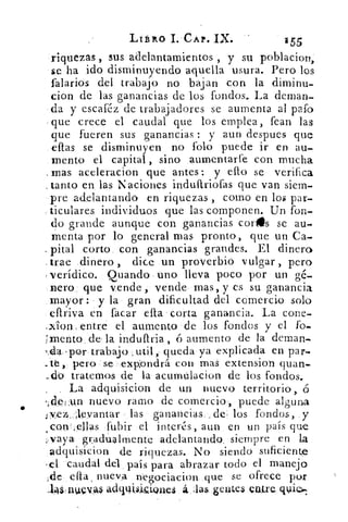 LIBRO I. CA?. IX.	 155
riquezas , sus adelantamientos , y su poblacion,
$e ha ido disminuyendo aquella usura. Pero los
falarios del trabajo no bajan con la diminu-
cion de las ganancias de los fondos. La dernan
da y escaféz de trabajadores se aumenta al pafo
que crece el caudal que los emplea, fean las
que fueren sus ganancias : y aun despues que
eflas se disminuyen no folo puede ir en au-
mento el capital , sino .aumentarte con mucha
mas aceleracion que antes: y elfo se verifica
tanto en, las Naciones induíiriofas que van siem-
pre adelantando en riquezas , como en los par-
ticulares individuos que las componen. Un fon-
do grande aunque con ganancias coris se au-
menta por lo general mas pronto, que un Ca-
corto con ganancias grandes. El dinero
trae dinero , dice un proverbio vulgar , pero
verídico. Quando uno lleva poco por un gé-
nero que vende , vende mas, y es su ganancia
mayor : y la gran dificultad del comercio solo
efiriva en facar efta corta ganancia. La cone-
-xiorL entre el aumento de los fondos y el fo-
mento; de- la induftria , ó aumento de la dernan-
,cla -por trabajo ,util, queda ya explicada en par-
--tt pero se expondrá con mas extension quan-
_d'o tratemos de la acumulacion de los fondos.
. La adquisicion de un nuevo territorio,.
•,detun nuevo ramo de comercio, puede alguna
vez,.: ;levantar - las ganancias de, los fondos, y
, cotyellas fu.bir el interés, aun en un país que
-vaya grAdualmente adelantando, siempre en La
adquisicion de riquezas. No siendo suficiente
-el caudal del país para abrazar todo el manejo
de	 nueva negociacion que se ofrece por
-14141110AI adqUi,/ii.i911CS á	 gentes eiatre
 