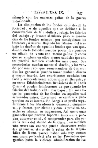 LIE ri ó T. CA l. IX.	 1157
minuyó con los enormes gallos de la guerra
Méncionada.
La dirninucion de los fondos capitales de la
fociedad, ó de aquellos que se definan á la
conservacion de la indultria , rebaja los falarios
del trabajo, y levanta al mismo paso las ganan-
cias de lbs fondos mismos ; por consiguiente los
intereses , ó usuras. Bajando los falarios del tra-
bajo los dueños de aquellos fondos que van que-
dando en-la fociedad pueden poner fus gen:ros
•	 en eflado .de venta con menos gallos: y corno
que se emplean en ellos menos caudales que arr-
tes pueden tambien venderlos mas caros. Sus
mercaderías cueflan menos al dueño , y las ven-
de por mas : con que aumentandose de dos mo-
dos fus ganancias pueden tomar tambien dinero
á mayor interés. Los exorbitantes caudales tan
facil y aceleradamente adquiridos en Bengala , y
en otros Ellablecimientos Británicos de la India
Oriental pueden fatisfacernos de que guando los
falarios del trabajo eftán mas bajos , fon mas al-
-tas las ganancias de los fondos en aquellos casi
-arruinados paises. Lo mismo se verifica á pro-
Torcion en el interés. En Bengala se prefa regu-
-larmente á los labradores á quarenta , cinquen-
ta , y fesenta por ciento : y con la proxima co.
lecha se afianza su pagamento. Asi como unas
ganancias que pueden foportar tanta- usura pue-
den absorver en si , ó comprender para ello to-
da la renta del dueño de la tierra , asi tambien
.una usura tan enorme puede absorverse todas
las ganancias. Antes de la ruina de la Repír-
-Mica de Roma parece haber sido muy comun
duna usura parecida á ella en las Provincias que
,gemian laxo, la violenta adminiftraeion -de los
 